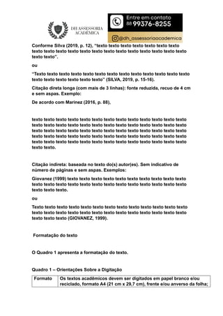 Conforme Silva (2019, p. 12), “texto texto texto texto texto texto texto
texto texto texto texto texto texto texto texto texto texto texto texto texto
texto texto”.
ou
“Texto texto texto texto texto texto texto texto texto texto texto texto texto
texto texto texto texto texto texto” (SILVA, 2019, p. 15-16).
Citação direta longa (com mais de 3 linhas): fonte reduzida, recuo de 4 cm
e sem aspas. Exemplo:
De acordo com Marinez (2016, p. 88),
texto texto texto texto texto texto texto texto texto texto texto texto texto
texto texto texto texto texto texto texto texto texto texto texto texto texto
texto texto texto texto texto texto texto texto texto texto texto texto texto
texto texto texto texto texto texto texto texto texto texto texto texto texto
texto texto texto texto texto texto texto texto texto texto texto texto texto
texto texto.
Citação indireta: baseada no texto do(s) autor(es). Sem indicativo de
número de páginas e sem aspas. Exemplos:
Giovanez (1999) texto texto texto texto texto texto texto texto texto texto
texto texto texto texto texto texto texto texto texto texto texto texto texto
texto texto texto.
ou
Texto texto texto texto texto texto texto texto texto texto texto texto texto
texto texto texto texto texto texto texto texto texto texto texto texto texto
texto texto texto (GIOVANEZ, 1999).
Formatação do texto
O Quadro 1 apresenta a formatação do texto.
Quadro 1 – Orientações Sobre a Digitação
Formato Os textos acadêmicos devem ser digitados em papel branco e/ou
reciclado, formato A4 (21 cm x 29,7 cm), frente e/ou anverso da folha;
 