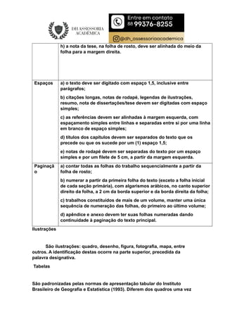 h) a nota da tese, na folha de rosto, deve ser alinhada do meio da
folha para a margem direita.
Espaços a) o texto deve ser digitado com espaço 1,5, inclusive entre
parágrafos;
b) citações longas, notas de rodapé, legendas de ilustrações,
resumo, nota de dissertações/tese devem ser digitadas com espaço
simples;
c) as referências devem ser alinhadas à margem esquerda, com
espaçamento simples entre linhas e separadas entre si por uma linha
em branco de espaço simples;
d) títulos dos capítulos devem ser separados do texto que os
precede ou que os sucede por um (1) espaço 1,5;
e) notas de rodapé devem ser separadas do texto por um espaço
simples e por um filete de 5 cm, a partir da margem esquerda.
Paginaçã
o
a) contar todas as folhas do trabalho sequencialmente a partir da
folha de rosto;
b) numerar a partir da primeira folha do texto (exceto a folha inicial
de cada seção primária), com algarismos arábicos, no canto superior
direito da folha, a 2 cm da borda superior e da borda direita da folha;
c) trabalhos constituídos de mais de um volume, manter uma única
sequência de numeração das folhas, do primeiro ao último volume;
d) apêndice e anexo devem ter suas folhas numeradas dando
continuidade à paginação do texto principal.
Ilustrações
São ilustrações: quadro, desenho, figura, fotografia, mapa, entre
outros. A identificação destas ocorre na parte superior, precedida da
palavra designativa.
Tabelas
São padronizadas pelas normas de apresentação tabular do Instituto
Brasileiro de Geografia e Estatística (1993). Diferem dos quadros uma vez
 