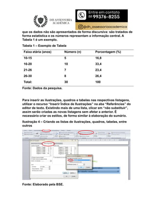 que os dados não são apresentados de forma discursiva: são tratados de
forma estatística e os números representam a informação central. A
Tabela 1 é um exemplo.
Tabela 1 – Exemplo de Tabela
Faixa etária (anos) Número (n) Porcentagem (%)
10-15 5 16,8
16-20 10 33,4
21-26 7 23,4
26-30 8 26,4
Total: 30 100
Fonte: Dados da pesquisa.
Para inserir as ilustrações, quadros e tabelas nas respectivas listagens,
utilizar o recurso “Inserir Índice de Ilustrações” na aba “Referências” do
editor de texto. Existindo mais de uma lista, clicar em “não substituir”,
assim serão criadas as novas listagens sem afetar a anterior. É
necessário criar os estilos, de forma similar à elaboração do sumário.
Ilustração 4 – Criando as listas de ilustrações, quadros, tabelas, entre
outros
Fonte: Elaborado pela BSE.
 