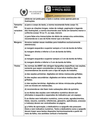 adota-se cor preta para o texto e outras cores apenas para as
ilustrações.
Tamanho
dos
caractere
s
a) para o corpo do texto, a norma recomenda fonte corpo 12;
b) para as citações longas, notas de rodapé, paginação e legenda
das ilustrações, a norma recomenda usar fonte em tamanho menor e
uniforme (corpo 10 ou 11, ou seja, menor);
c) para falas e/ou transcrições de diário de campo e/ou entrevistas,
recomenda-se o uso da fonte menor que a do texto.
Margens Anverso (adotar essas medidas para trabalhos exclusivamente
eletrônicos):
a) margem esquerda e superior sempre a 3 cm da borda da folha;
b) margem direita e inferior a 2 cm da borda da folha.
Verso:
a) margem esquerda e superior sempre a 2 cm da borda da folha;
b) margem direita e inferior a 3 cm da borda da folha.
Títulos As normas da ABNT não obrigam tipografias específicas nas seções,
somente que sejam consistentes ao longo do trabalho. Aqui
recomendamos de acordo com o tipo de seção do trabalho.
a) das seções primárias: digitados em letras maiúsculas grifadas;
b) das seções secundárias: digitados em letras maiúsculas não
grifadas;
c) das seções terciárias: digitados em letras minúsculas grifadas
com as iniciais em maiúsculas;
d) recomenda-se não fazer mais subseções além da quinária;
e) os títulos das seções com indicativo numérico devem ser
alinhados à esquerda e separados do indicativo por um espaço;
f) os títulos sem indicativo numérico, como errata, agradecimentos,
listas, resumo, sumário, referências, glossário, apêndice(s), anexo(s)
e índice(s) devem ser centralizados na página;
g) a folha de aprovação, a dedicatória e a epígrafe não possuem
título e nem indicativo numérico. Tanto a dedicatória como a epígrafe
devem trazer seus textos dispostos harmoniosamente a partir do
meio da folha, nos sentidos vertical e horizontal;
 