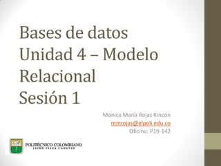 Bases de datos
Unidad 4 – Modelo
Relacional
Sesión 1
Mónica María Rojas Rincón
mmrojas@elpoli.edu.co
Oficina: P19-142
 