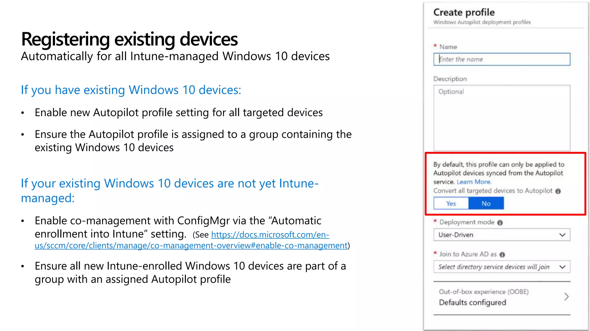 If you have existing Windows 10 devices:
• Enable new Autopilot profile setting for all targeted devices
• Ensure the Autopilot profile is assigned to a group containing the
existing Windows 10 devices
If your existing Windows 10 devices are not yet Intune-
managed:
• Enable co-management with ConfigMgr via the “Automatic
enrollment into Intune” setting. (See https://docs.microsoft.com/en-
us/sccm/core/clients/manage/co-management-overview#enable-co-management)
• Ensure all new Intune-enrolled Windows 10 devices are part of a
group with an assigned Autopilot profile
Registering existing devices
Automatically for all Intune-managed Windows 10 devices
 