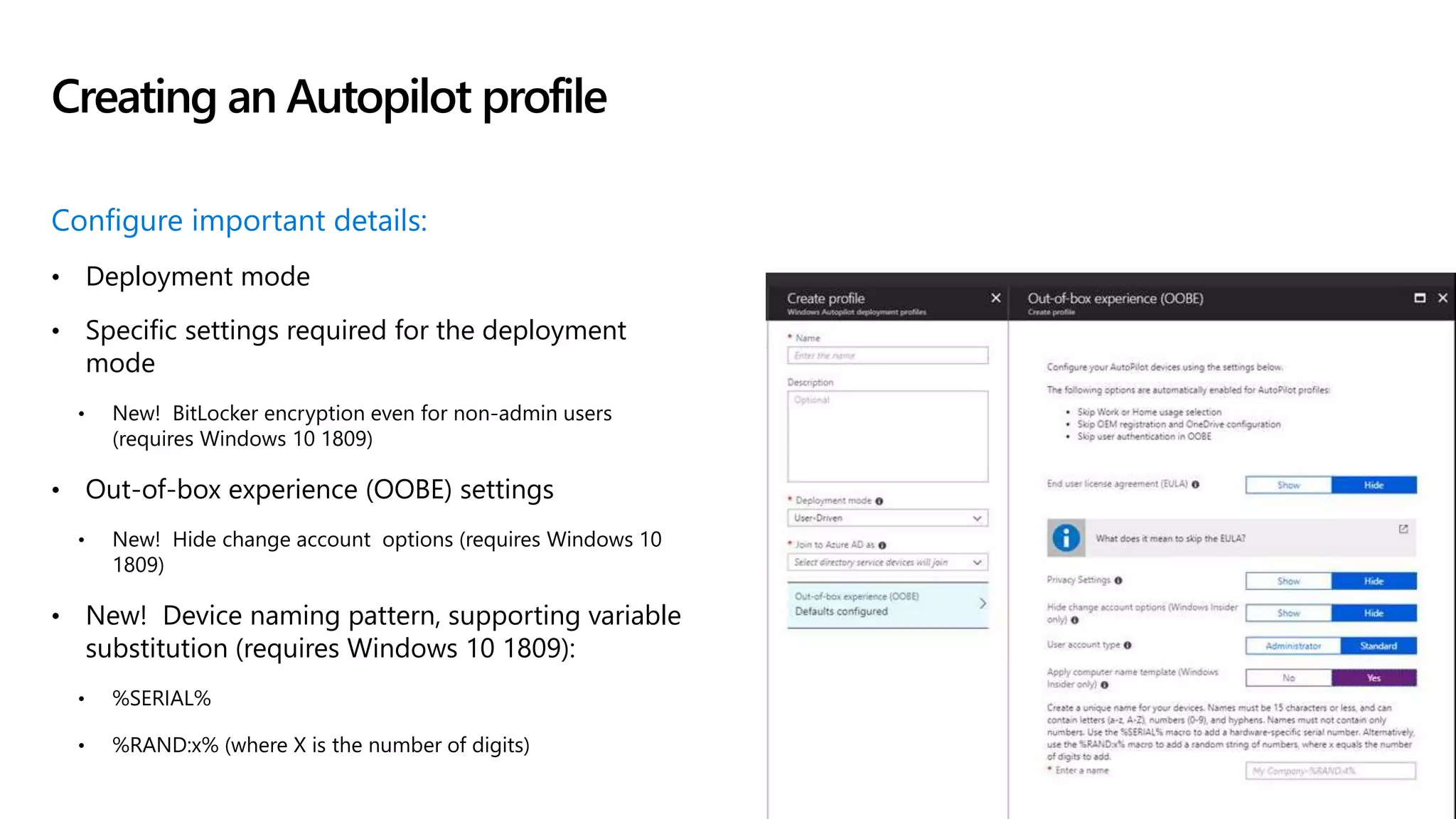 Configure important details:
• Deployment mode
• Specific settings required for the deployment
mode
• New! BitLocker encryption even for non-admin users
(requires Windows 10 1809)
• Out-of-box experience (OOBE) settings
• New! Hide change account options (requires Windows 10
1809)
• New! Device naming pattern, supporting variable
substitution (requires Windows 10 1809):
• %SERIAL%
• %RAND:x% (where X is the number of digits)
Creating an Autopilot profile
 
