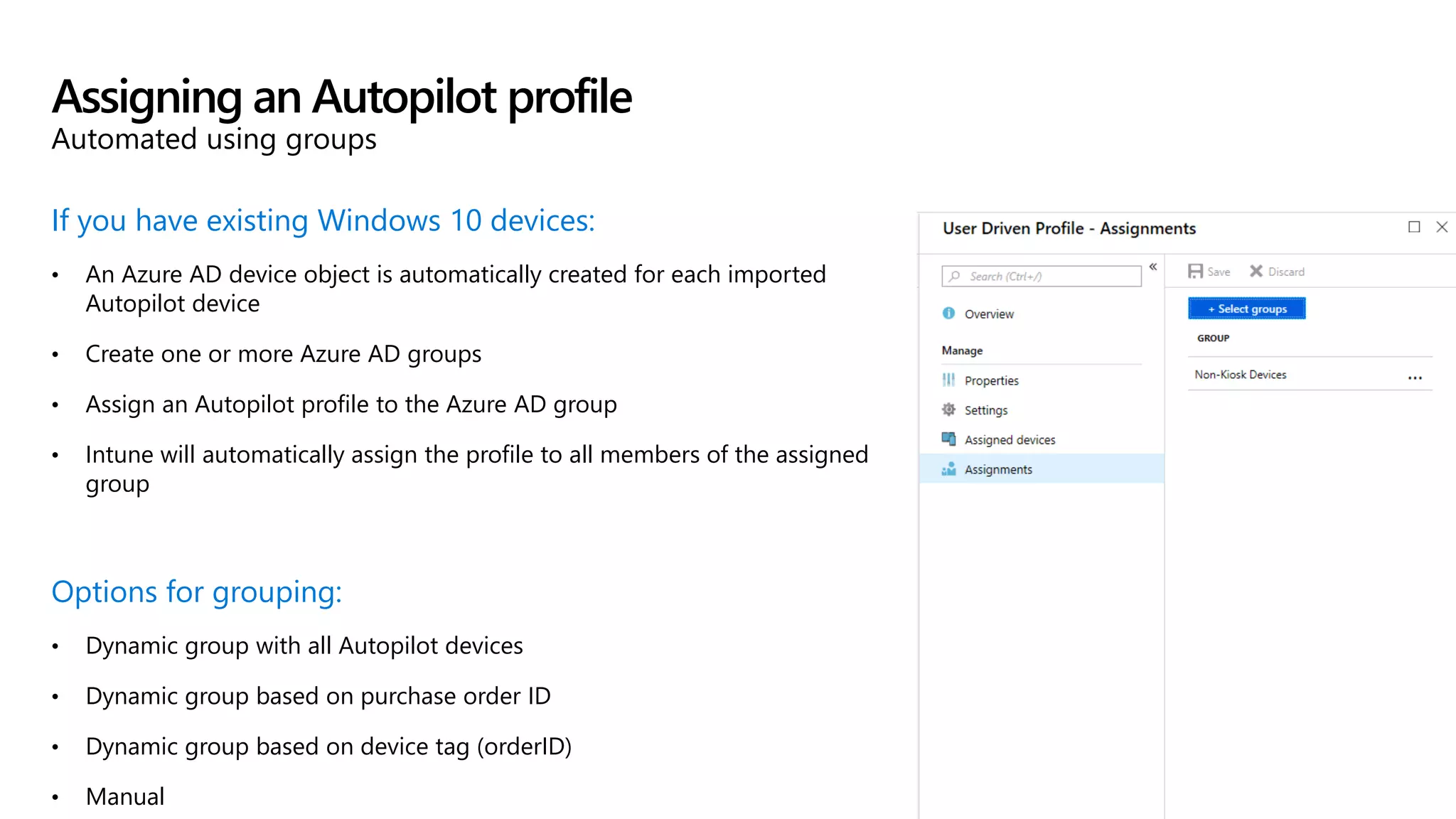 If you have existing Windows 10 devices:
• An Azure AD device object is automatically created for each imported
Autopilot device
• Create one or more Azure AD groups
• Assign an Autopilot profile to the Azure AD group
• Intune will automatically assign the profile to all members of the assigned
group
Options for grouping:
• Dynamic group with all Autopilot devices
• Dynamic group based on purchase order ID
• Dynamic group based on device tag (orderID)
• Manual
Assigning an Autopilot profile
Automated using groups
 