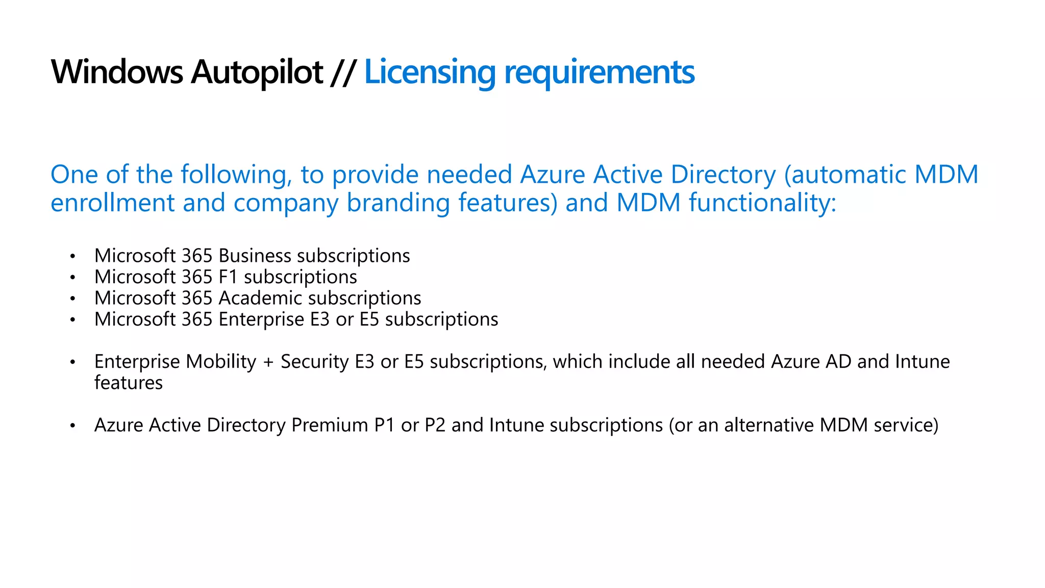 Windows Autopilot // Licensing requirements
One of the following, to provide needed Azure Active Directory (automatic MDM
enrollment and company branding features) and MDM functionality:
• Microsoft 365 Business subscriptions
• Microsoft 365 F1 subscriptions
• Microsoft 365 Academic subscriptions
• Microsoft 365 Enterprise E3 or E5 subscriptions
• Enterprise Mobility + Security E3 or E5 subscriptions, which include all needed Azure AD and Intune
features
• Azure Active Directory Premium P1 or P2 and Intune subscriptions (or an alternative MDM service)
 