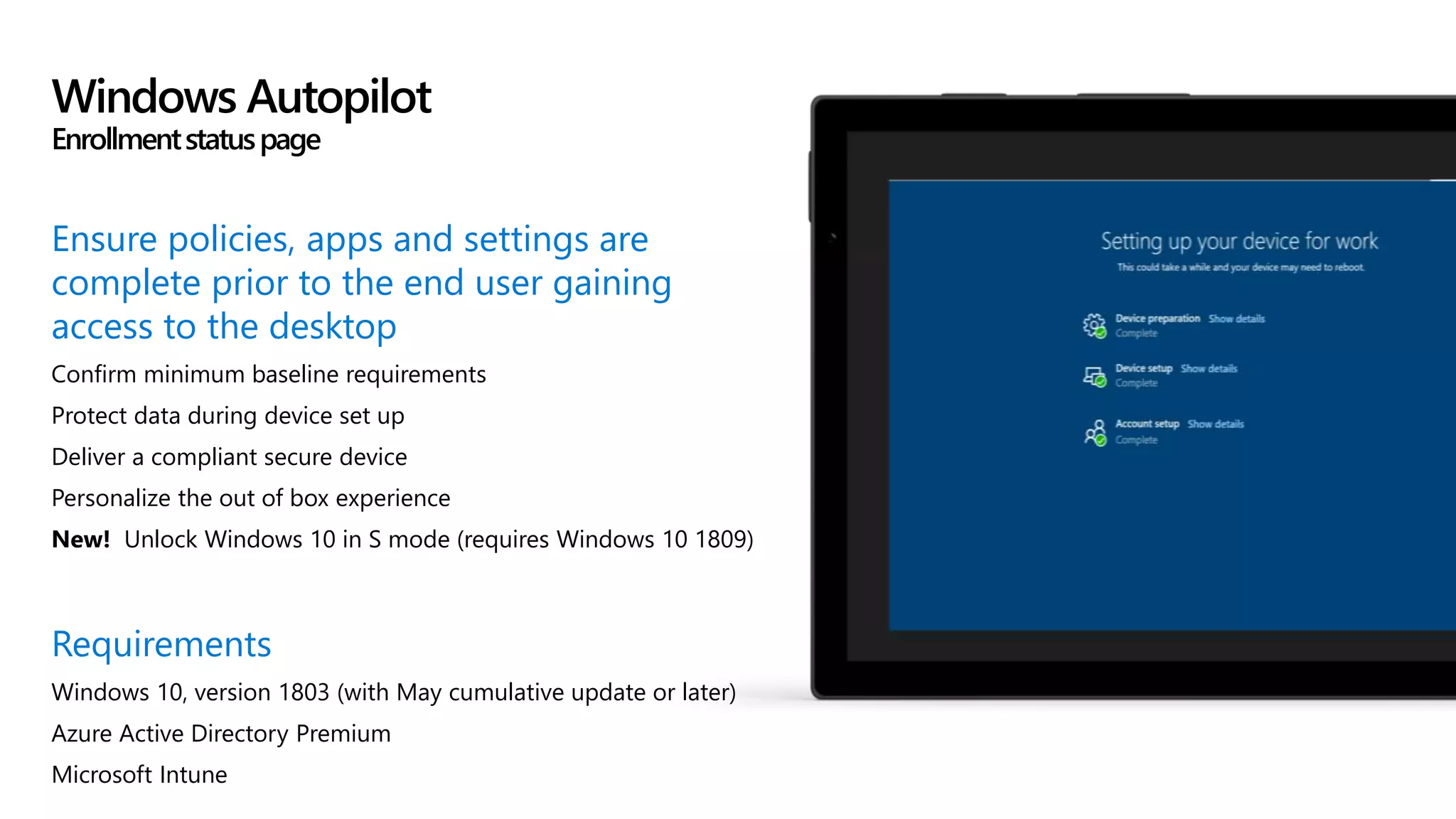 Ensure policies, apps and settings are
complete prior to the end user gaining
access to the desktop
Confirm minimum baseline requirements
Protect data during device set up
Deliver a compliant secure device
Personalize the out of box experience
New! Unlock Windows 10 in S mode (requires Windows 10 1809)
Requirements
Windows 10, version 1803 (with May cumulative update or later)
Azure Active Directory Premium
Microsoft Intune
Windows Autopilot
Enrollmentstatuspage
 