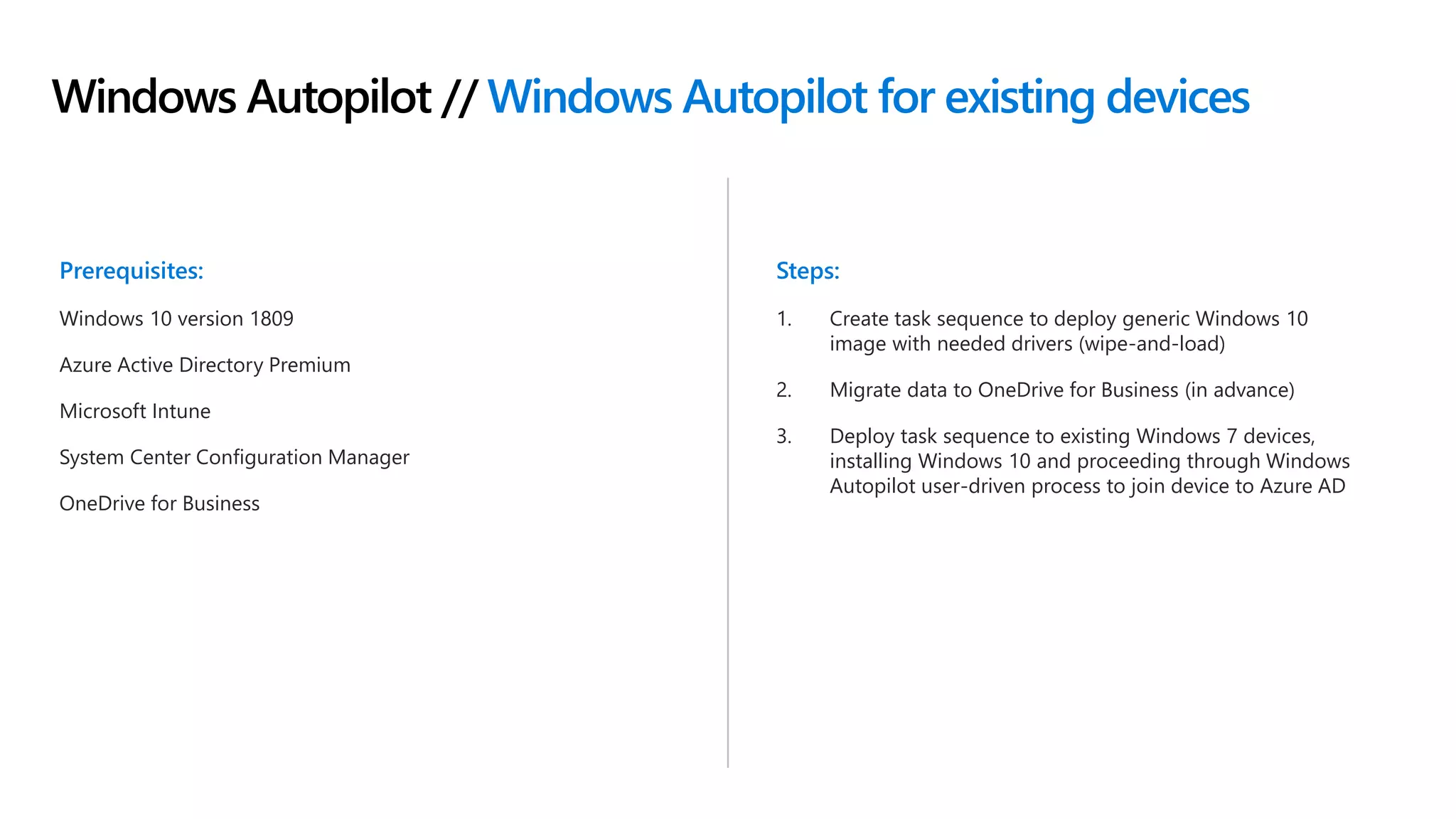 Windows Autopilot // Windows Autopilot for existing devices
Prerequisites:
Windows 10 version 1809
Azure Active Directory Premium
Microsoft Intune
System Center Configuration Manager
OneDrive for Business
Steps:
1. Create task sequence to deploy generic Windows 10
image with needed drivers (wipe-and-load)
2. Migrate data to OneDrive for Business (in advance)
3. Deploy task sequence to existing Windows 7 devices,
installing Windows 10 and proceeding through Windows
Autopilot user-driven process to join device to Azure AD
 