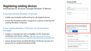 If you have existing Windows 10 devices:
• Enable new Autopilot profile setting for all targeted devices
• Ensure the Autopilot profile is assigned to a group containing the
existing Windows 10 devices
If your existing Windows 10 devices are not yet Intune-
managed:
• Enable co-management with ConfigMgr via the “Automatic
enrollment into Intune” setting. (See https://docs.microsoft.com/en-
us/sccm/core/clients/manage/co-management-overview#enable-co-management)
• Ensure all new Intune-enrolled Windows 10 devices are part of a
group with an assigned Autopilot profile
Registering existing devices
Automatically for all Intune-managed Windows 10 devices
 