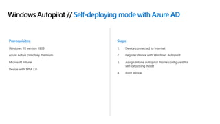 Windows Autopilot // Self-deploying mode with Azure AD
Prerequisites:
Windows 10 version 1809
Azure Active Directory Premium
Microsoft Intune
Device with TPM 2.0
Steps:
1. Device connected to internet
2. Register device with Windows Autopilot
3. Assign Intune Autopilot Profile configured for
self-deploying mode
4. Boot device
 