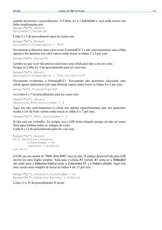 Bertolo Lições de VBA do Excel 65
ActiveCell
Act
Ran
Ran
nge
Seleção)
ColorIndex 41 Pattern xlSolid.
nge("A1").Interio
nge("A1").Interior.Pattern = xlSolid
Range("A1").Select
iveCell.Value=34
Range("A2").Select
ActiveCell.FormulaR1C1 = "55"
ge("A2").Value=55
ge("A3").Select
ActiveCell.FormulaR1C1 = "=R[-2]C+R[-1]C"
Range("A3").Formula="=A1+A2"
Ra ("A2").Select
Selection.Font.ColorIndex = 3
Range("A2").Font.ColorIndex = 3
Range("A1").Select
With Selection.Interior
.ColorIndex = 41
.Pattern = xlSolid
End With
"With..End With"
A1 ( A1
Selection.Interior
Ra
Ra
r.ColorIndex = 41
:
 