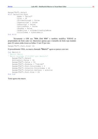 Bertolo Lição #05 – Modificando Macros no Visual Basic Editor 66
Range("A3").Select
With Selection.Font
.Name = "Arial"
.Size = 24
With...End With
ub Macro1()
' Mac
Range("A1").Select
Ra
R
.Strikethrough = False
.Superscript = False
.Subscript = False
.OutlineFont = False
.Shadow = False
.Underline = xlUnderlineStyleNone
.ColorIndex = xlAutomatic
End With
" "
Range("A3").Font.Size= 24
"Macro1"
S
ro1 Macro
' Macro gravada 27/5/2007 por Bertolo'
ActiveCell.Value = 34
nge("A2").Value = 55
Range("A3").Formula = "=A1+A2"
Range("A2").Font.ColorIndex = 3
ange("A1").Interior.ColorIndex = 41
Range("A1").Interior.Pattern = xlSolid
Range("A3").Font.Size = 24
End Sub
 