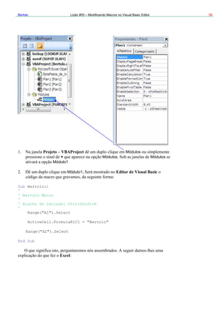 Bertolo Lição #05 – Modificando Macros no Visual Basic Editor 56
Projeto – VBAProject Módulos
sic
tolo()
elect
"Bertolo"
.Select
+ Módulos Módulos
Módulo1
Módulo1. Editor de Visual Ba
Sub Ber
'
' Bertolo Macro
'
' Atalho do teclado: Ctrl+Shift+R
'
Range("A1").S
ActiveCell.FormulaR1C1 =
Range("A2")
End Sub
Excel
 