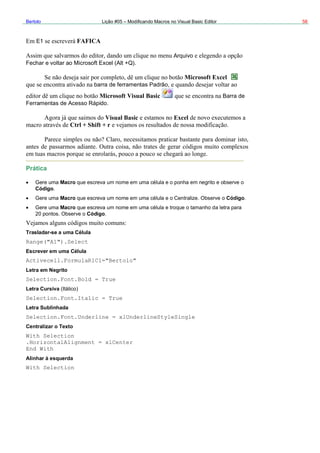 Bertolo Lição #05 – Modificando Macros no Visual Basic Editor 58
E FAFICA1
Arquivo
Microsoft Excel
Fechar e voltar ao Microsoft Excel (Alt +Q)
barra de ferramentas Padrão,
Microsoft Visual Basic Barra de
Ferramentas de Acesso Rápido
Visual Basi
Ctrl + Shift + r
Prática
Gere uma Macro que escreva um no
Código.
Gere uma Macro que escreva um nome em uma célula e o Centralize. Observe
Gere uma Macro que escreva um nome em uma célula e troque o tamanho d
20 pontos. Observe o Código.
Trasladar-se a uma Célula
Range("A1").Select
Escrever em uma Célula
Activecell.FormulaR1C1="Bertolo"
Letra em Negrito
Selection.Font.Bold = True
Letra Cursiva (Itálico)
Selection.Font.Italic = True
Letra Sublinhada
Selection.Font
Central
c Excel
me em uma célula e o ponha em negrito e observe o
o Código.
a letra para
.Underline = xlUnderlineStyleSingle
izar o Texto
With Selection
.HorizontalAlignment = xlCenter
End With
Alinhar à esquerda
With Selection
 