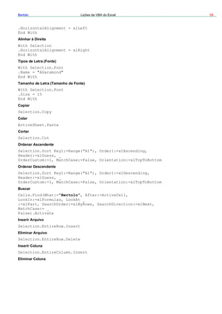 Bertolo Lições de VBA do Excel 59
.HorizontalAlignment = xlLeft
End W
eita
A1"), Order1:=xlAscending,
False, Orientation:=xlTopToBottom
"A1"), Order1:=xlDescending,
s, _
om:=1, MatchCase:=False, Orientation:=xlTopToBottom
:=xlP
rt
ith
Alinhar à Dir
With Selection
.HorizontalAlignment = xlRight
End With
Tipos de Letra (Fonte)
With Selection.Font
.Name = "AGaramond"
End With
Tamanho de Letra (Tamanho de Fonte)
With Selection.Font
.Size = 15
End With
Copiar
Selection.Copy
Colar
ActiveSheet.Paste
Cortar
Selection.Cut
Ordenar Ascendente
Selection.Sort Key1:=Range("
Header:=xlGuess, _
OrderCustom:=1, MatchCase:=
Ordenar Descendente
Selection.Sort Key1:=Range(
Header:=xlGues
OrderCust
Buscar
Cells.Find(What:="Bertolo", After:=ActiveCell,
LookIn:=xlFormulas, LookAt _
art, SearchOrder:=xlByRows, SearchDirection:=xlNext,
MatchCase:= _
False).Activate
Inserir Arquivo
Selection.EntireRow.Inse
Eliminar Arquivo
Selection.EntireRow.Delete
Inserir Coluna
Selection.EntireColumn.Insert
Eliminar Coluna
 