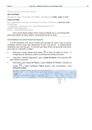 Bertolo Lição #05 – Modificando Macros no Visual Basic Editor 60
Selection.EntireColumn.Delete
Abrir uma Pasta
Workbooks.Open Filename:="C:Meus documentosvideo safe 3.xls
Gravar um Pasta
ActiveWorkbook.SaveAs Filename:="C:Meus documentos
FileFormat _
:=xlNormal, Password:="", WriteResPassword:="",
ReadOnlyRecommended:= _
False, CreateBackup:=False
Excel
EXTERMÍNIO DO GRAVADOR DE MACRO
"
piscis.xls",
Gravar nova macro
nome da macro OK
ilhaLayout da Página Opções de Plan
Configurar Página
Cabeçalho/rodapé
 