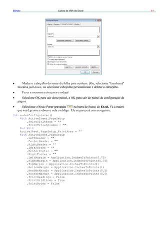 Bertolo Lições de VBA do Excel 61
vação
pull down
Parar gra Excel.
Setup.PrintArea = ""
PageSetup
= ""
Application.InchesToPoints(0.75)
pplication.InchesToPoints(1)
oPoints(0.5)
n = Application.InchesToPoints(0.5)
.PrintNotes = False
Sub mudarConfiguracao()
With ActiveSheet.PageSetup
.PrintTitleRows = ""
.PrintTitleColumns = ""
End With
ActiveSheet.Page
With ActiveSheet.
.LeftHeader = ""
.CenterHeader = ""
.RightHeader
.LeftFooter = ""
.CenterFooter = ""
.RightFooter = ""
.LeftMargin = Application.InchesToPoints(0.75)
.RightMargin =
.TopMargin = A
.BottomMargin = Application.InchesToPoints(1)
.HeaderMargin = Application.InchesT
.FooterMargi
.PrintHeadings = False
.PrintGridlines = True
 