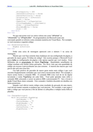 Bertolo Lição #05 – Modificando Macros no Visual Basic Editor 62
.PrintQuality = 300
.CenterHorizontally = False
.CenterVertically =
.Orientation = xlPor
False
trait
xlPaperLetter
tomatic
.Draft = False
.PaperSize =
.FirstPageNumber = xlAu
.Order = xlDownThenOver
.BlackAndWhite = False
.Zoom = 100
End With
End Sub
xlPortrait
xlAutomatic xlPaperLetter
Sub ShowConstantValue
MsgBox xlPortrait
End Sub
todas
PageSetup
With With
With F1
Settings()
W
PageSetup
With
ajuda
Sub Change
ith ActiveSheet.PageSetup
.LeftHeader = ""
.CenterHeader = ""
.RightHeader = ""
.LeftFooter = ""
.CenterFooter = ""
.RightFooter = ""
 