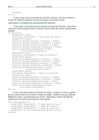 Bertolo Lições de VBA do Excel 63
End With
End Sub
LIMPANDO O CÓDIGO DO GRAVADOR D
Sub Macro1()
E MACRO
("A2").Select
ActiveCell.FormulaR1C1 = "Descrição de Caso:"
lect
Selection.Borders(xlLeft).LineStyle = xlNone
Selection.Borders(xlRight).LineStyle = xlNone
Selection.Borders(xlTop).LineStyle = xlNone
Selection.Borders(xlBottom).LineStyle = xlNone
Selection.BorderAround Weight:=xlThin, _
ColorIndex:=xlAutomatic
Range("A4").Select
ActiveCell.FormulaR1C1 = "Nome do Arquivo"
Range("C4").Select
Selection.Borders(xlLeft).LineStyle = xlNone
Selection.Borders(xlRight).LineStyle = xlNone
Selection.Borders(xlTop).LineStyle = xlNone
Selection.Borders(xlBottom).LineStyle = xlNone
Selection.BorderAround Weight:=xlThin, _
ColorIndex:=xlAutomatic
Range("A6").Select
ActiveCell.FormulaR1C1 = "Nome da Planilha"
Range("C6").Select
Selection.Borders(xlLeft).LineStyle = xlNone
Selection.Borders(xlRight).LineStyle = xlNone
Selection.Borders(xlTop).LineStyle = xlNone
Selection.Borders(xlBottom).LineStyle = xlNone
Selection.BorderAround Weight:=xlThin, _
ColorIndex:=xlAutomatic
End Sub
Selects
Sub A_Shorter_Macro()
Range("A2").FormulaR1C1 = " Descrição de Caso:"
Range("A4").FormulaR1C1 = " Nome do Arquivo "
Range("A6").FormulaR1C1 = " Nome da Planilha "
Range("C2, C4, C6").BorderAround Weight:=xlThin
End Sub
Range
Range("C2").Se
 
