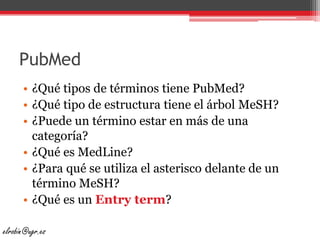 PubMed¿Qué tipos de términos tiene PubMed?¿Qué tipo de estructura tiene el árbol MeSH?¿Puede un término estar en más de una categoría?¿Qué es MedLine?¿Para qué se utiliza el asterisco delante de un término MeSH?¿Qué es un Entryterm?elrobin@ugr.es