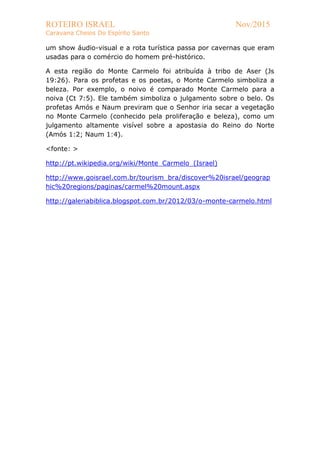 ROTEIRO ISRAEL Nov/2015
Caravana Cheios Do Espírito Santo
um show áudio-visual e a rota turística passa por cavernas que eram
usadas para o comércio do homem pré-histórico.
A esta região do Monte Carmelo foi atribuída à tribo de Aser (Js
19:26). Para os profetas e os poetas, o Monte Carmelo simboliza a
beleza. Por exemplo, o noivo é comparado Monte Carmelo para a
noiva (Ct 7:5). Ele também simboliza o julgamento sobre o belo. Os
profetas Amós e Naum previram que o Senhor iria secar a vegetação
no Monte Carmelo (conhecido pela proliferação e beleza), como um
julgamento altamente visível sobre a apostasia do Reino do Norte
(Amós 1:2; Naum 1:4).
<fonte: >
http://pt.wikipedia.org/wiki/Monte_Carmelo_(Israel)
http://www.goisrael.com.br/tourism_bra/discover%20israel/geograp
hic%20regions/paginas/carmel%20mount.aspx
http://galeriabiblica.blogspot.com.br/2012/03/o-monte-carmelo.html
 