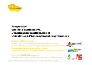 Prospective, stratégie participative, Densification pavillonnaire et Orientations d’Aménagement Programmées
Montrevault Communauté : Alain VINCENT, Président de Montrevault Communauté, Communauté de communes Moine et Sèvre : Jean-Louis MARTIN, Vice président en charge de l’Urbanisme, François TAVERNIER, paysagiste, Nolwenn DULIEU, Architecte urbaniste de l’Atelier du Lieu
Prospective,
Stratégie participative,
Densification pavillonnaire et
Orientations d’Aménagement Programmées
Montrevault Communauté :
M. Alain VINCENT, Président de Montrevault Communauté
M. Denis RAIMBAULT, Vice Président de Montrevault Communauté
Communauté de communes Moine et Sèvre :
M. Jean-Louis MARTIN, Vice président en charge de l’Urbanisme
M. François TAVERNIER, paysagiste
Mme Nolwenn DULIEU, Architecte urbaniste de l’Atelier du Lieu
 