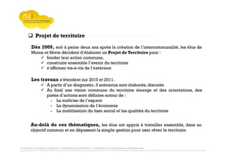 Prospective, stratégie participative, Densification pavillonnaire et Orientations d’Aménagement Programmées
Montrevault Communauté : Alain VINCENT, Président de Montrevault Communauté, Communauté de communes Moine et Sèvre : Jean-Louis MARTIN, Vice président en charge de l’Urbanisme, François TAVERNIER, paysagiste, Nolwenn DULIEU, Architecte urbaniste de l’Atelier du Lieu
Projet de territoire : Communauté de communes Moine et Sèvre
Dès 2009, soit à peine deux ans après la création de l’intercommunalité, les élus de
Moine et Sèvre décident d’élaborer un Projet de Territoire pour :
fonder leur action commune,
construire ensemble l’avenir du territoire
s’affirmer vis-à-vis de l’extérieur
Les travaux s’étendent sur 2010 et 2011.
A partir d’un diagnostic, 3 scénarios sont élaborés, discutés
Au final une vision commune du territoire émerge et des orientations, des
pistes d’actions sont définies autour de :
- La maîtrise de l’espace
- La dynamisation de l’économie
- La mobilisation du tissu social et les qualités du territoire
Au-delà de ces thématiques, les élus ont appris à travailler ensemble, dans un
objectif commun et en dépassant la simple gestion pour oser rêver le territoire.
 