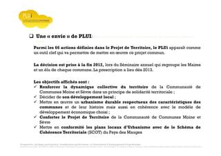 Prospective, stratégie participative, Densification pavillonnaire et Orientations d’Aménagement Programmées
Montrevault Communauté : Alain VINCENT, Président de Montrevault Communauté, Communauté de communes Moine et Sèvre : Jean-Louis MARTIN, Vice président en charge de l’Urbanisme, François TAVERNIER, paysagiste, Nolwenn DULIEU, Architecte urbaniste de l’Atelier du Lieu
Une « envie » de PLUI: Montrevault Communauté + Communauté de communes Moine et
Sèvre
La décision est prise à la fin 2012, lors du Séminaire annuel qui regroupe les Maires
et un élu de chaque commune. La prescription a lieu dès 2013.
Parmi les 66 actions définies dans le Projet de Territoire, le PLUi apparaît comme
un outil clef qui va permettre de mettre en œuvre ce projet commun.
Les objectifs affichés sont :
Renforcer la dynamique collective du territoire de la Communauté de
Communes Moine et Sèvre dans un principe de solidarité territoriale ;
Décider de son développement local ;
Mettre en œuvre un urbanisme durable respectueux des caractéristiques des
communes et de leur histoire mais aussi en cohérence avec le modèle de
développement économique choisi ;
Conforter le Projet de Territoire de la Communauté de Communes Moine et
Sèvre
Mettre en conformité les plans locaux d’Urbanisme avec de le Schéma de
Cohérence Territoriale (SCOT) du Pays des Mauges
 