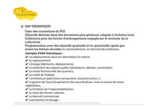 Prospective, stratégie participative, Densification pavillonnaire et Orientations d’Aménagement Programmées
Montrevault Communauté : Alain VINCENT, Président de Montrevault Communauté, Communauté de communes Moine et Sèvre : Jean-Louis MARTIN, Vice président en charge de l’Urbanisme, François TAVERNIER, paysagiste, Nolwenn DULIEU, Architecte urbaniste de l’Atelier du Lieu
OAP THEMATIQUE
Fixer des orientations du PLU
Objectifs déclinés dans des documents plus généraux, adaptés à l'échelon local.
Cohérence pour les formes d'aménagements engagés sur le territoire de la
collectivité.
Programmation avec des objectifs qualitatifs et/ou quantitatifs (quels que
soient les thèmes abordés) et, éventuellement, en donnant des échéances.
Exemples d'OAP thématiques :
✔ Les déplacements doux et l'alternative à la voiture,
✔ Le stationnement,
✔ L'énergie (bâtiments, déplacements),
✔ Le traitement des espaces publics (plantations, déchets, convivialité) ,
✔ La mixité fonctionnelle des quartiers,
✔ La mixité de l'habitat,
✔ L'architecture (patrimoine vernaculaire, écoconstruction..) ,
✔ La gestion de l'eau (récupérations des eaux de pluies, mise en œuvre de noues
végétalisées,
✔ La limitation de l'imperméabilisation,
✔ Le choix des formes urbaines
✔ La diversité commerciale
✔ La protection du bocage …
 