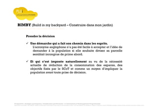 Prospective, stratégie participative, Densification pavillonnaire et Orientations d’Aménagement Programmées
Montrevault Communauté : Alain VINCENT, Président de Montrevault Communauté, Communauté de communes Moine et Sèvre : Jean-Louis MARTIN, Vice président en charge de l’Urbanisme, François TAVERNIER, paysagiste, Nolwenn DULIEU, Architecte urbaniste de l’Atelier du Lieu
BIMBY (Build in my backyard – Construire dans mon jardin)
Communauté de communes Moine et Sèvre
Prendre la décision
Une démarche qui a fait son chemin dans les esprits.
L’acronyme anglophone n’a pas été facile à accepter et l’idée de
demander à la population si elle souhaite diviser sa parcelle
semblait incongrue de prime abord.
Et qui s’est imposée naturellement au vu de la nécessité
actuelle de réduction de la consommation des espaces, des
objectifs fixés par le SCoT et comme un moyen d’impliquer la
population avant toute prise de décision.
 