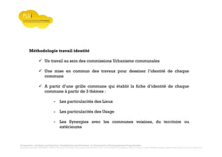Prospective, stratégie participative, Densification pavillonnaire et Orientations d’Aménagement Programmées
Montrevault Communauté : Alain VINCENT, Président de Montrevault Communauté, Communauté de communes Moine et Sèvre : Jean-Louis MARTIN, Vice président en charge de l’Urbanisme, François TAVERNIER, paysagiste, Nolwenn DULIEU, Architecte urbaniste de l’Atelier du Lieu
Méthodologie travail identité
Un travail au sein des commissions Urbanisme communales
Une mise en commun des travaux pour dessiner l’identité de chaque
commune
A partir d’une grille commune qui établit la fiche d’identité de chaque
commune à partir de 3 thèmes :
- Les particularités des Lieux
- Les particularités des Usage
- Les Synergies avec les communes voisines, du territoire ou
extérieures
 