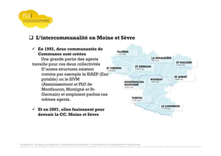 Prospective, stratégie participative, Densification pavillonnaire et Orientations d’Aménagement Programmées
Montrevault Communauté : Alain VINCENT, Président de Montrevault Communauté, Communauté de communes Moine et Sèvre : Jean-Louis MARTIN, Vice président en charge de l’Urbanisme, François TAVERNIER, paysagiste, Nolwenn DULIEU, Architecte urbaniste de l’Atelier du Lieu
L’intercommunalité en Moine et Sèvre
En 1992, deux communautés de
Communes sont créées
Une grande partie des agents
travaille pour ces deux collectivités
D’autres structures existent
comme par exemple le SIAEP (Eau
potable) ou le SIVM
(Assainissement et PLU de
Montfaucon, Montigné et St-
Germain) et emploient parfois ces
mêmes agents.
Et en 2007, elles fusionnent pour
devenir la CC. Moine et Sèvre
 