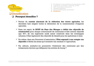 Prospective, stratégie participative, Densification pavillonnaire et Orientations d’Aménagement Programmées
Montrevault Communauté : Alain VINCENT, Président de Montrevault Communauté, Communauté de communes Moine et Sèvre : Jean-Louis MARTIN, Vice président en charge de l’Urbanisme, François TAVERNIER, paysagiste, Nolwenn DULIEU, Architecte urbaniste de l’Atelier du Lieu
Densification
Pourquoi densifier ?
Partant du constat alarmant de la réduction des terres agricoles, les
dernières Lois exigent toutes la diminution de la consommation d’espaces
agricoles.
Dans cet esprit, le SCOT du Pays des Mauges a défini des objectifs de
construction pour chaque communauté de communes et fixé comme objectifs
que 30% de ces logements neufs soient construits dans les enveloppes
urbaines. Il fixe également des objectifs de densité pour les opérations à venir.
De même, dans son Document d’association, l’Etat reprend à son compte ces
objectifs et flèche les zones qu’il souhaite voir rendues à l’agriculture.
Par ailleurs, souhaite-t-on poursuivre l’étalement des communes par des
lotissements dortoirs qui défigurent les entrées de bourg ?
Une réflexion et des pratiques territoriales menant au PLUI
le diagnostic en marchant : Démarrage du PLUI
PLUI : La procédure d’élaboration
Stratégie participative
Retour post PLUI auprès des habitants
Densification
 