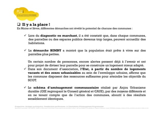 Prospective, stratégie participative, Densification pavillonnaire et Orientations d’Aménagement Programmées
Montrevault Communauté : Alain VINCENT, Président de Montrevault Communauté, Communauté de communes Moine et Sèvre : Jean-Louis MARTIN, Vice président en charge de l’Urbanisme, François TAVERNIER, paysagiste, Nolwenn DULIEU, Architecte urbaniste de l’Atelier du Lieu
Il y a la place !
En Moine et Sèvre, différentes démarches ont révélé le potentiel de chacune des communes :
Lors du diagnostic en marchant, il a été constaté que, dans chaque communes,
des parcelles ou des espaces publics devenus trop larges, peuvent accueillir des
habitations.
La démarche BIMBY a montré que la population était prête à vivre sur des
parcelles plus petites.
Un certain nombre de personnes, encore alertes pensent déjà à l’avenir et ont
pour projet de diviser leur parcelle pour se construire un logement mieux adapté.
Dans son document d’association, l’Etat, à partir du nombre de logements
vacants et des zones urbanisables au sein de l’enveloppe urbaine, affirme que
les commune disposent des ressources suffisantes pour atteindre les objectifs du
SCOT.
Le schéma d’aménagement communautaire réalisé par Anjou Urbanisme
durable (GIE regroupant le Conseil général et CAUE), par des moyens différents et
en ne tenant compte que de l’action des communes, aboutit à des résultats
sensiblement identiques.
 