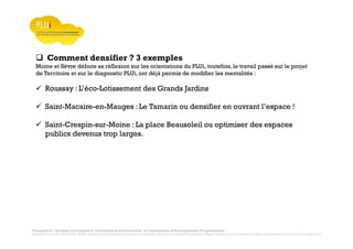 Prospective, stratégie participative, Densification pavillonnaire et Orientations d’Aménagement Programmées
Montrevault Communauté : Alain VINCENT, Président de Montrevault Communauté, Communauté de communes Moine et Sèvre : Jean-Louis MARTIN, Vice président en charge de l’Urbanisme, François TAVERNIER, paysagiste, Nolwenn DULIEU, Architecte urbaniste de l’Atelier du Lieu
Comment densifier ? 3 exemples
Moine et Sèvre débute sa réflexion sur les orientations du PLUi, toutefois, le travail passé sur le projet
de Territoire et sur le diagnostic PLUi, ont déjà permis de modifier les mentalités :
Roussay : L’éco-Lotissement des Grands Jardins
Saint-Macaire-en-Mauges : Le Tamarin ou densifier en ouvrant l’espace !
Saint-Crespin-sur-Moine : La place Beausoleil ou optimiser des espaces
publics devenus trop larges.
 