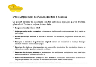 Prospective, stratégie participative, Densification pavillonnaire et Orientations d’Aménagement Programmées
Montrevault Communauté : Alain VINCENT, Président de Montrevault Communauté, Communauté de communes Moine et Sèvre : Jean-Louis MARTIN, Vice président en charge de l’Urbanisme, François TAVERNIER, paysagiste, Nolwenn DULIEU, Architecte urbaniste de l’Atelier du Lieu
L’éco-Lotissement des Grands Jardins à Roussay
Ce projet est issu du concours Habiter autrement organisé par le Conseil
général 49. Plusieurs enjeux étaient fixés :
Respecter les objectifs du SCoT
Créer ou conforter les centralités existantes en réaffirmant la position centrale de la mairie et
de l’église.
Gérer les franges urbaine et rurale en assurant une transition progressive entre ces deux
entités.
Protéger et valoriser le patrimoine végétal existant en conservant le maillage bocager
existant, véritable corridor écologique.
Favoriser les liaisons inter-quartiers en assurant les continuités des circulations douces et
véhiculées avec les quartiers existants ou futurs.
Favoriser les liaisons douces en aménageant des ambiances multiples (le long des haies
existantes, espaces publics qualitatifs…)
Préserver et renforcer les principaux axes de vue en privilégiant les vues vers le clocher de
l’église permettant aux habitants de s’orienter facilement vers le centre bourg.
 