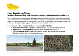 Prospective, stratégie participative, Densification pavillonnaire et Orientations d’Aménagement Programmées
Montrevault Communauté : Alain VINCENT, Président de Montrevault Communauté, Communauté de communes Moine et Sèvre : Jean-Louis MARTIN, Vice président en charge de l’Urbanisme, François TAVERNIER, paysagiste, Nolwenn DULIEU, Architecte urbaniste de l’Atelier du Lieu
Saint-Crespin-sur-Moine :
La place Beausoleil ou optimiser des espaces publics devenus trop larges.
Lors du diagnostic en marchant, il est apparu que la place Beausoleil, située au milieu d’un lotissement
social (maisons de mineurs) est un espace vide, non utilisé, sans utilité pour la circulation et ne jouant
pas le rôle social de lieu de vie, de rencontre. De même, le petit espace vert adjacent, n’est pas
fréquenté et sans fonction paysagère réelle puisqu’il est peu visible de la rue.
La commune a donc lancé une étude avec pour objectifs de :
Dessiner un quartier cohérent, notamment par une insertion harmonieuse
Requalifier l’espace public (espaces verts, voie de circulation…)
Offrir un habitat diversifié et favoriser les modes de construction durables
Dessiner quatre lots à construire minimum
 