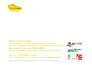 Prospective, stratégie participative, Densification pavillonnaire et Orientations d’Aménagement Programmées
Montrevault Communauté : Alain VINCENT, Président de Montrevault Communauté, Communauté de communes Moine et Sèvre : Jean-Louis MARTIN, Vice président en charge de l’Urbanisme, François TAVERNIER, paysagiste, Nolwenn DULIEU, Architecte urbaniste de l’Atelier du Lieu
Montrevault Communauté :
M. Alain VINCENT, Président de Montrevault Communauté
M. Denis RAIMBAULT, Vice Président de Montrevault Communauté
Communauté de communes Moine et Sèvre :
M. Jean-Louis MARTIN, Vice président en charge de l’Urbanisme
M. François TAVERNIER, paysagiste
Mme Nolwenn DULIEU, Architecte urbaniste de l’Atelier du Lieu
 