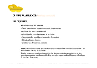 Prospective, stratégie participative, Densification pavillonnaire et Orientations d’Aménagement Programmées
Montrevault Communauté : Alain VINCENT, Président de Montrevault Communauté, Communauté de communes Moine et Sèvre : Jean-Louis MARTIN, Vice président en charge de l’Urbanisme, François TAVERNIER, paysagiste, Nolwenn DULIEU, Architecte urbaniste de l’Atelier du Lieu
MUTUALISATION : Montrevault Communauté
LES OBJECTIFS
- Rationalisation des services
- Éviter les doublons et la multiplication du personnel
- Maîtriser les coûts de personnel
- Mutualiser les compétences sur le territoire
- Harmoniser les procédures,les modes de gestion
- Sécuriser les procédures
- Générer une dynamique humaine
Note : La mutualisation ne doit pas avoir pour objectif des économies financières. Il est
bien noté qu’il s’agit de maîtriser.
Le plus important dans la mutualisation vise à un partage des compétences et des
connaissances pour que l’ensemble d’un territoire puisse en bénéficier en officialisant
la politique de partage.
 