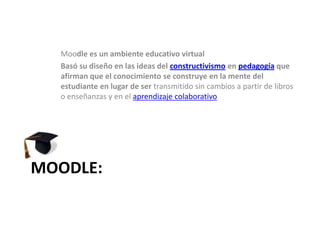 Moodle es un ambiente educativo virtualBasó su diseño en las ideas del constructivismo en pedagogía que afirman que el conocimiento se construye en la mente del estudiante en lugar de ser transmitido sin cambios a partir de libros o enseñanzas y en el aprendizaje colaborativoMOODLE:
