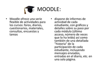 MOODLE:Moodle ofrece una serie flexible de actividades para los cursos: foros, diarios, cuestionarios, materiales, consultas, encuestas y tareasdispone de informes de actividad de cada estudiante, con gráficos y detalles sobre su paso por cada módulo (último acceso, número de veces que lo ha leído) así como también de una detallada "historia" de la participación de cada estudiante, incluyendo mensajes enviados, entradas en el diario, etc. en una sola página.