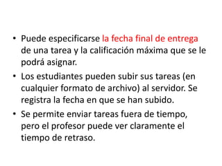 Puede especificarse la fecha final de entrega de una tarea y la calificación máxima que se le podrá asignar.Los estudiantes pueden subir sus tareas (en cualquier formato de archivo) al servidor. Se registra la fecha en que se han subido.Se permite enviar tareas fuera de tiempo, pero el profesor puede ver claramente el tiempo de retraso.
