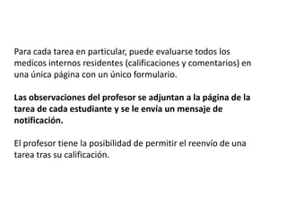 Para cada tarea en particular, puede evaluarse todos los medicosinternos residentes (calificaciones y comentarios) en una única página con un único formulario.Las observaciones del profesor se adjuntan a la página de la tarea de cada estudiante y se le envía un mensaje de notificación.El profesor tiene la posibilidad de permitir el reenvío de una tarea tras su calificación.