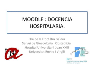 MOODLE : DOCENCIA HOSPITALARIA. Dra de la Flor/ Dra Galera  Servei de Ginecologia i Obstetricia. Hospital Universitari  Joan XXIII  Universitat Rovira i Virgili 