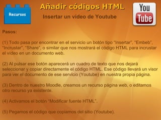 Añadir códigos HTML
   Recursos
                    Insertar un vídeo de Youtube

Pasos:

(1) Todo pasa por encontrar en el servicio un botón tipo “Insertar”, “Embeb”,
“Incrustar”, “Share”, o similar que nos mostrará el código HTML para incrustar
el vídeo en un documento web.

(2) Al pulsar ese botón aparecerá un cuadro de texto que nos dejará
seleccionar y copiar directamente el código HTML. Ese código llevará un visor
para ver el documento de ese servicio (Youtube) en nuestra propia página.

(3) Dentro de nuestro Moodle, creamos un recurso página web, o editamos
otro recurso ya existente.

(4) Activamos el botón “Modificar fuente HTML”.

(5) Pegamos el código que copiamos del sitio (Youtube).
 