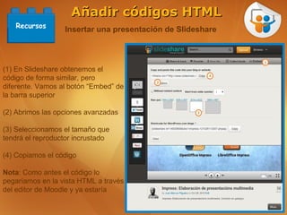 Añadir códigos HTML
   Recursos
                  Insertar una presentación de Slideshare



(1) En Slideshare obtenemos el
código de forma similar, pero
diferente. Vamos al botón “Embed” de
la barra superior

(2) Abrimos las opciones avanzadas

(3) Seleccionamos el tamaño que
tendrá el reproductor incrustado

(4) Copiamos el código

Nota: Como antes el código lo
pegaríamos en la vista HTML a través
del editor de Moodle y ya estaría
 
