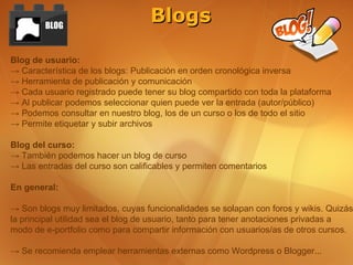 BLOG
                                  Blogs

Blog de usuario:
→ Característica de los blogs: Publicación en orden cronológica inversa
→ Herramienta de publicación y comunicación
→ Cada usuario registrado puede tener su blog compartido con toda la plataforma
→ Al publicar podemos seleccionar quien puede ver la entrada (autor/público)
→ Podemos consultar en nuestro blog, los de un curso o los de todo el sitio
→ Permite etiquetar y subir archivos

Blog del curso:
→ También podemos hacer un blog de curso
→ Las entradas del curso son calificables y permiten comentarios

En general:

→ Son blogs muy limitados, cuyas funcionalidades se solapan con foros y wikis. Quizás
la principal utilidad sea el blog de usuario, tanto para tener anotaciones privadas a
modo de e-portfolio como para compartir información con usuarios/as de otros cursos.

→ Se recomienda emplear herramientas externas como Wordpress o Blogger...
 