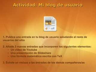 Actividad: Mi blog de usuario




1. Publica una entrada en tu blog de usuario saludando al resto de
usuarios del sitio

2. Añade 3 nuevas entradas que incorporen los siguientes elementos:
    – Un vídeo de Youtube
    – Una presentación de Slideshare
    – Una fórmula matemática escrita con TeX

3. Échale un vistazo a las entradas de los demás compañeros/as
 
