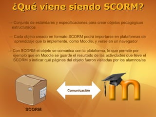 ¿Qué viene siendo SCORM?
→ Conjunto de estándares y especificaciones para crear objetos pedagógicos
 estructurados

→ Cada objeto creado en formato SCORM podrá importarse en plataformas de
  aprendizaje que lo implemente, como Moodle, y verse en un navegador

→ Con SCORM el objeto se comunica con la plataforma, lo que permite por
  ejemplo que en Moodle se guarde el resultado de las actividades que lleve el
  SCORM o indicar qué páginas del objeto fueron visitadas por los alumnos/as




                                 Comunicación




         SCORM
 