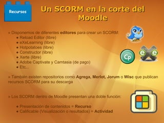 Recursos         Un SCORM en la corte del
                        Moodle
» Disponemos de diferentes editores para crear un SCORM:
    ● Reload Editor (libre)
    ● eXeLearning (libre)
    ● Hotpotatoes (libre)
    ● Constructor (libre)
    ● Xerte (libre)
    ● Adobe Captivate y Camtasia (de pago)
    ● Etc...

» También existen repositorios como Agrega, Merlot, Jorum o Wisc que publican
recursos SCORM para su descarga


» Los SCORM dentro de Moodle presentan una doble función:

    ● Presentación de contenidos = Recurso
    ● Calificable (Visualización o resultados) = Actividad
 