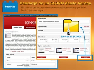 Descarga de un SCORM desde Agrega
Recursos   En la ficha del recurso obtenemos más información y por fin el
           botón para descargar...




                                                ZIP con el SCORM
 